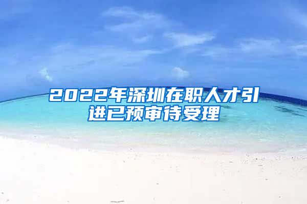 2022年深圳在职人才引进已预审待受理