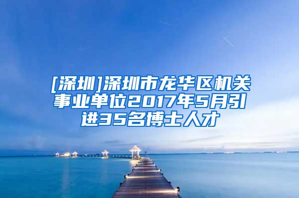 [深圳]深圳市龙华区机关事业单位2017年5月引进35名博士人才