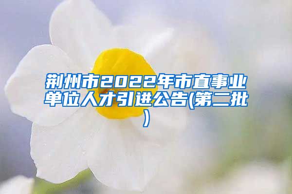荆州市2022年市直事业单位人才引进公告(第二批)