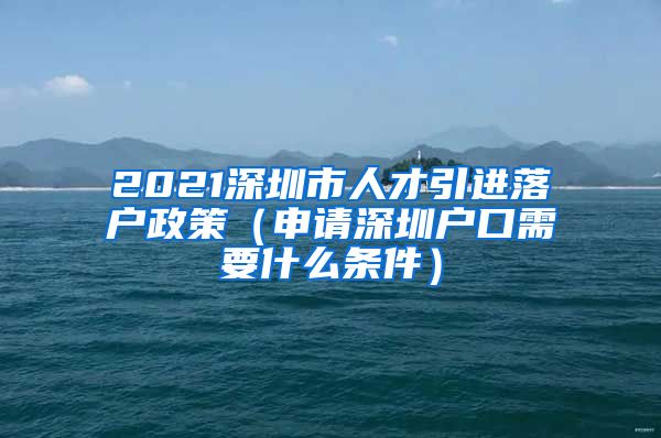 2021深圳市人才引进落户政策（申请深圳户口需要什么条件）