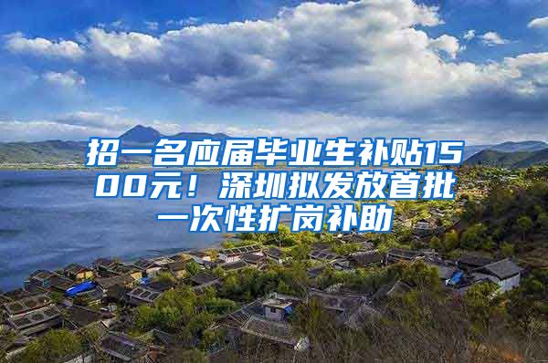 招一名应届毕业生补贴1500元！深圳拟发放首批一次性扩岗补助