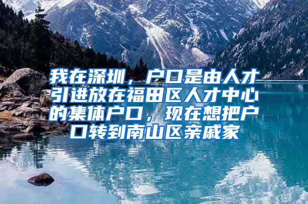 我在深圳，户口是由人才引进放在福田区人才中心的集体户口，现在想把户口转到南山区亲戚家