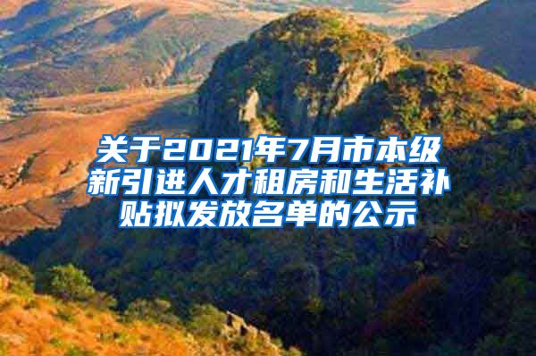 关于2021年7月市本级新引进人才租房和生活补贴拟发放名单的公示