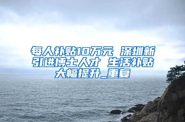 每人补贴10万元 深圳新引进博士人才 生活补贴大幅提升_重复