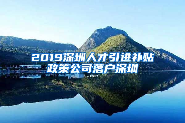 2019深圳人才引进补贴政策公司落户深圳