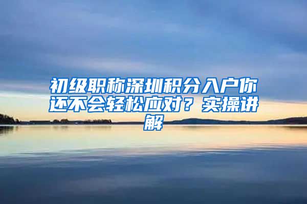 初级职称深圳积分入户你还不会轻松应对？实操讲解