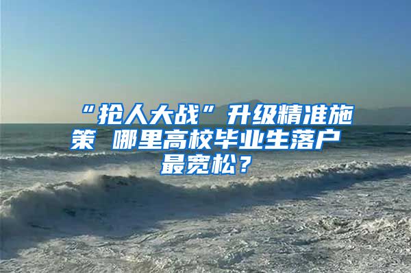 “抢人大战”升级精准施策 哪里高校毕业生落户最宽松？