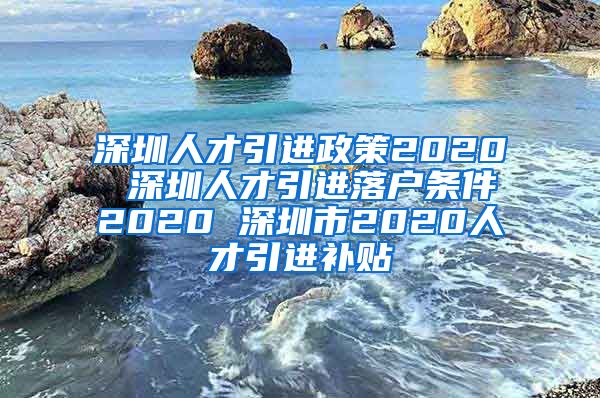 深圳人才引进政策2020 深圳人才引进落户条件2020 深圳市2020人才引进补贴