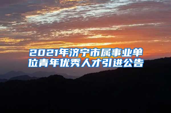 2021年济宁市属事业单位青年优秀人才引进公告