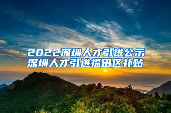 2022深圳人才引进公示深圳人才引进福田区补贴