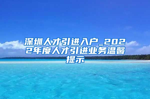 深圳人才引进入户_2022年度人才引进业务温馨提示