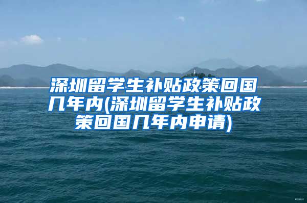 深圳留学生补贴政策回国几年内(深圳留学生补贴政策回国几年内申请)