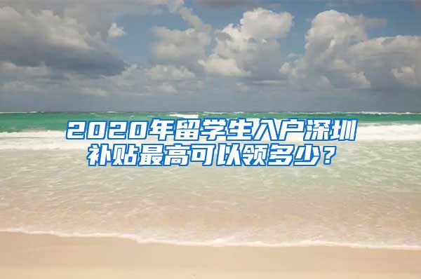 2020年留学生入户深圳补贴最高可以领多少？
