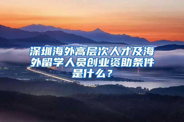 深圳海外高层次人才及海外留学人员创业资助条件是什么？