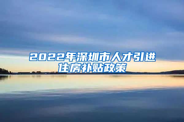 2022年深圳市人才引进住房补贴政策