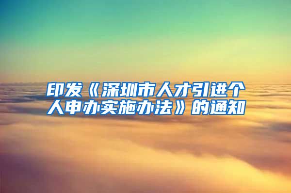 印发《深圳市人才引进个人申办实施办法》的通知