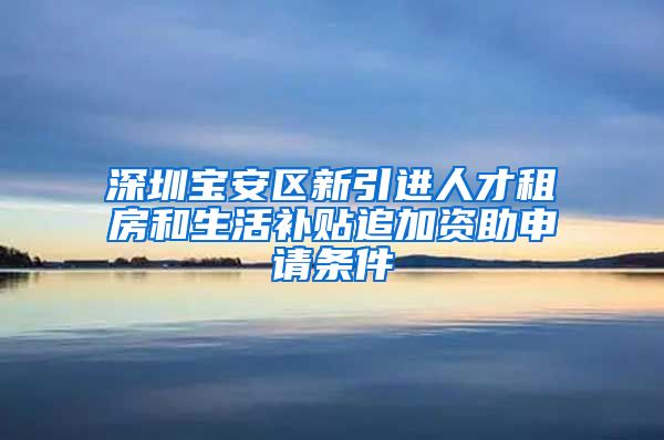 深圳宝安区新引进人才租房和生活补贴追加资助申请条件