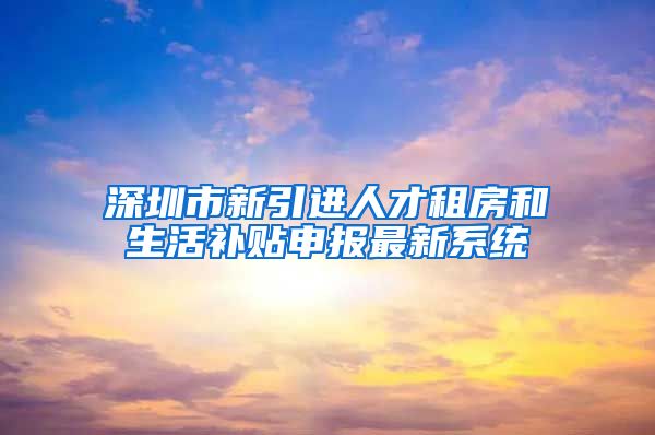 深圳市新引进人才租房和生活补贴申报最新系统