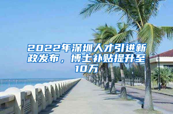 2022年深圳人才引进新政发布，博士补贴提升至10万