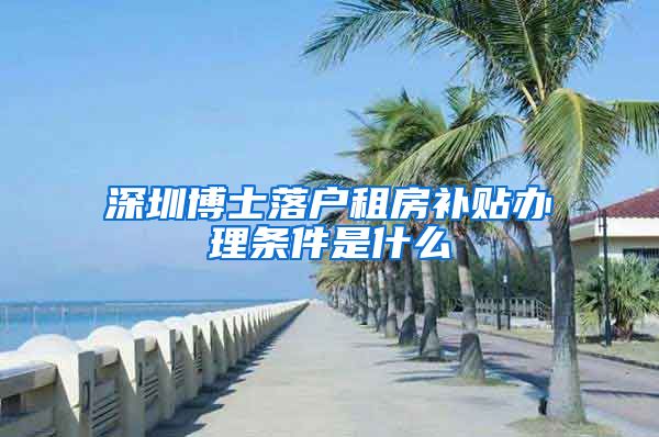 深圳博士落户租房补贴办理条件是什么
