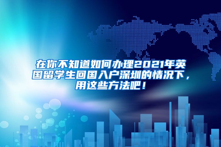 在你不知道如何办理2021年英国留学生回国入户深圳的情况下，用这些方法吧！