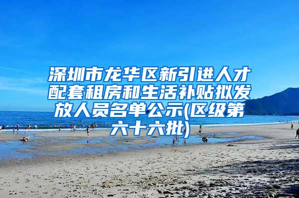 深圳市龙华区新引进人才配套租房和生活补贴拟发放人员名单公示(区级第六十六批)