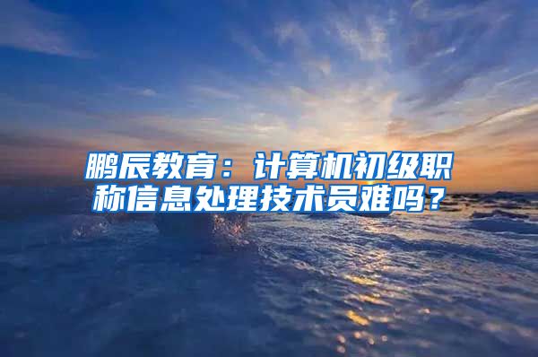 鹏辰教育：计算机初级职称信息处理技术员难吗？