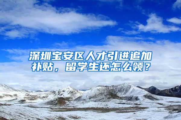 深圳宝安区人才引进追加补贴，留学生还怎么领？