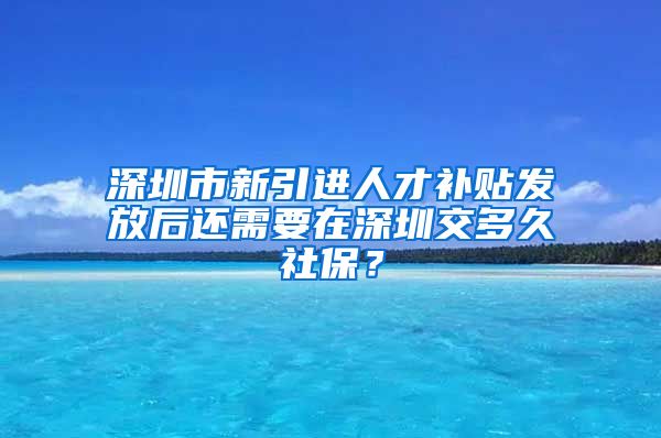 深圳市新引进人才补贴发放后还需要在深圳交多久社保？