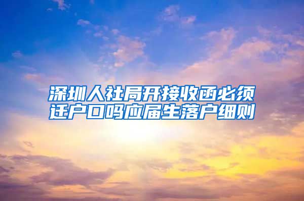 深圳人社局开接收函必须迁户口吗应届生落户细则