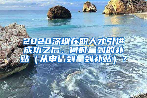 2020深圳在职人才引进成功之后，何时拿到的补贴（从申请到拿到补贴）？