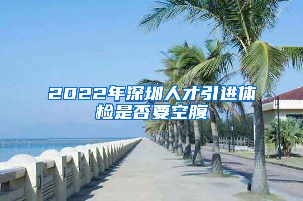 2022年深圳人才引进体检是否要空腹