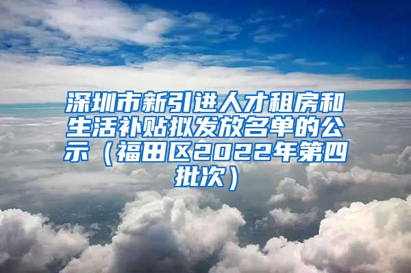 深圳市新引进人才租房和生活补贴拟发放名单的公示（福田区2022年第四批次）