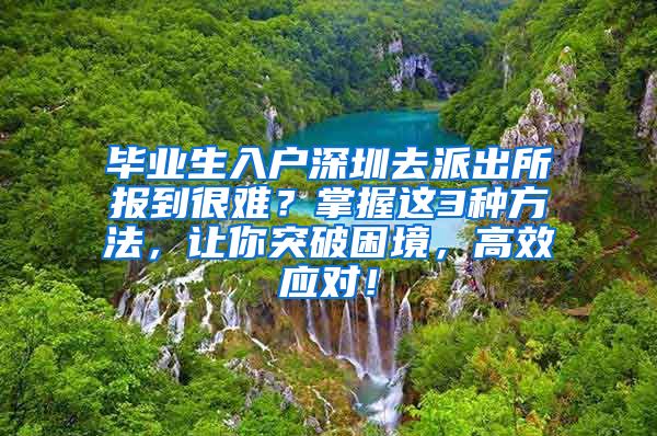 毕业生入户深圳去派出所报到很难？掌握这3种方法，让你突破困境，高效应对！