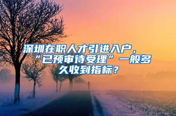 深圳在职人才引进入户，“已预审待受理”一般多久收到指标？