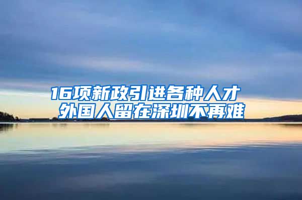 16项新政引进各种人才 外国人留在深圳不再难