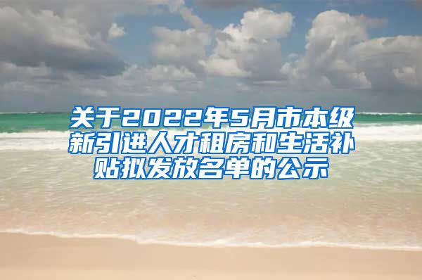 关于2022年5月市本级新引进人才租房和生活补贴拟发放名单的公示