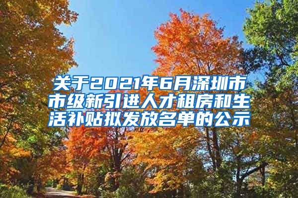 关于2021年6月深圳市市级新引进人才租房和生活补贴拟发放名单的公示