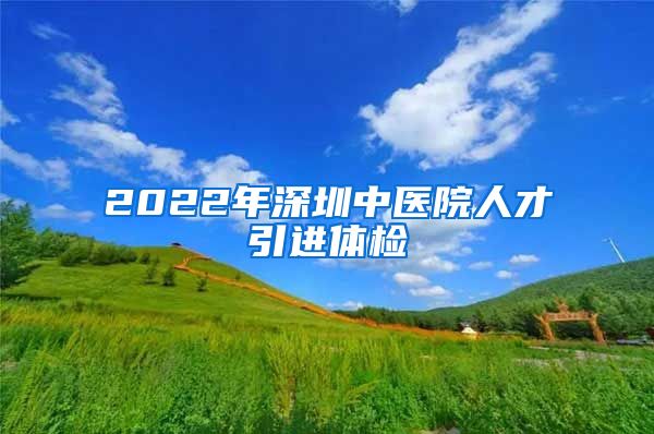 2022年深圳中医院人才引进体检