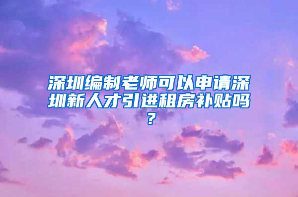 深圳编制老师可以申请深圳新人才引进租房补贴吗？