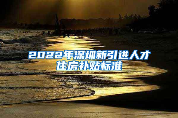 2022年深圳新引进人才住房补贴标准