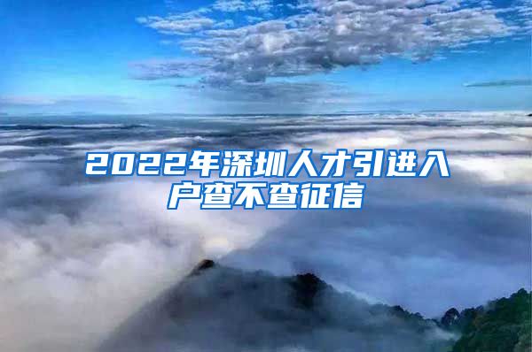 2022年深圳人才引进入户查不查征信