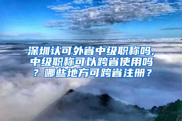 深圳认可外省中级职称吗,中级职称可以跨省使用吗？哪些地方可跨省注册？