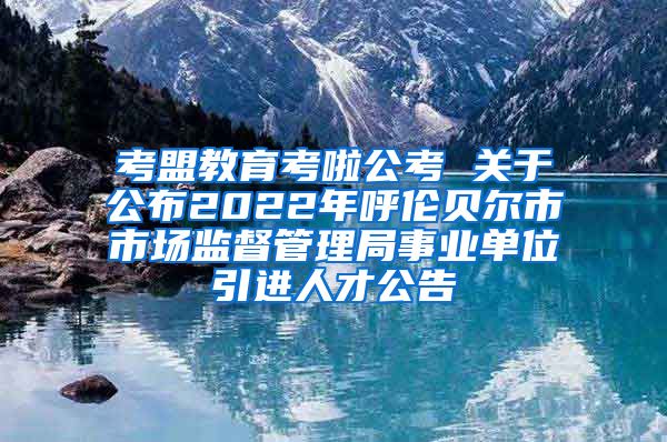 考盟教育考啦公考 关于公布2022年呼伦贝尔市市场监督管理局事业单位引进人才公告