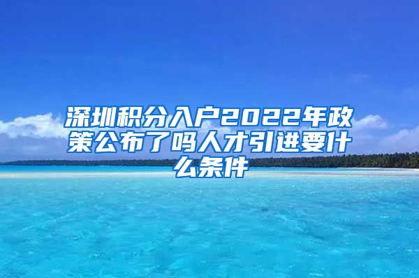 深圳积分入户2022年政策公布了吗人才引进要什么条件