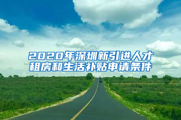 2020年深圳新引进人才租房和生活补贴申请条件