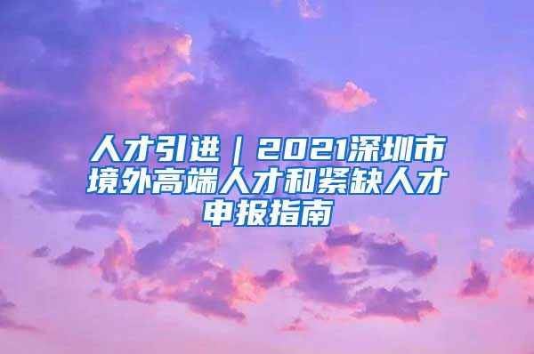 人才引进｜2021深圳市境外高端人才和紧缺人才申报指南