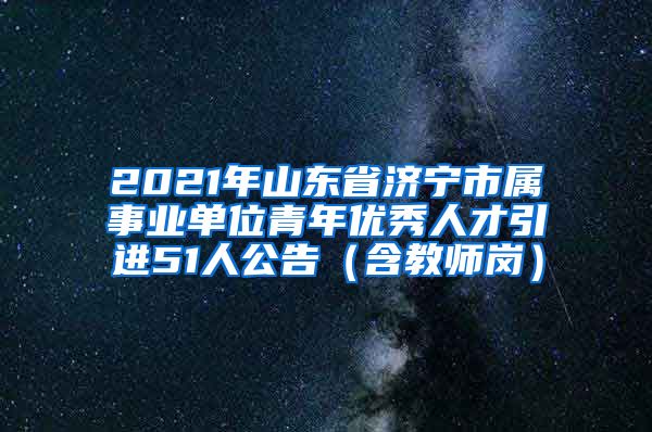 2021年山东省济宁市属事业单位青年优秀人才引进51人公告（含教师岗）