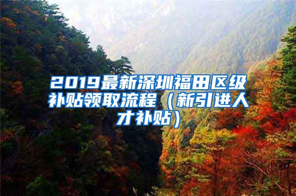 2019最新深圳福田区级补贴领取流程（新引进人才补贴）