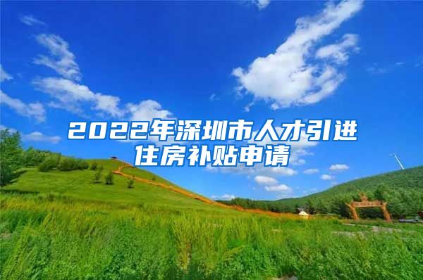 2022年深圳市人才引进住房补贴申请